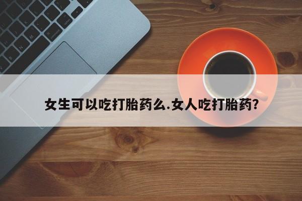 怀孕大月份能不能用米非司酮女生可以吃打胎药么.女人吃打胎药？