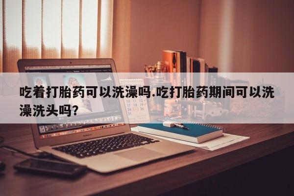 怀孕大月份能不能用米非司酮吃着打胎药可以洗澡吗.吃打胎药期间可以洗澡洗头吗？