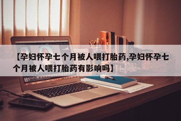 怀孕大月份能不能用米非司酮【孕妇怀孕七个月被人喂打胎药,孕妇怀孕七个月被人喂打胎药有影响吗】