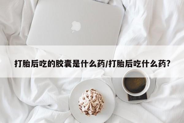 怀孕大月份能不能用米非司酮打胎后吃的胶囊是什么药/打胎后吃什么药?