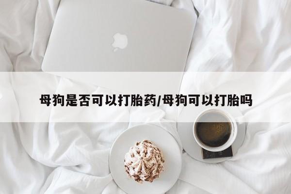 怀孕大月份能不能用米非司酮母狗是否可以打胎药/母狗可以打胎吗