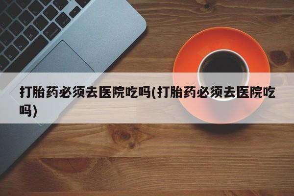 怀孕大月份能不能用米非司酮打胎药必须去医院吃吗(打胎药必须去医院吃吗)