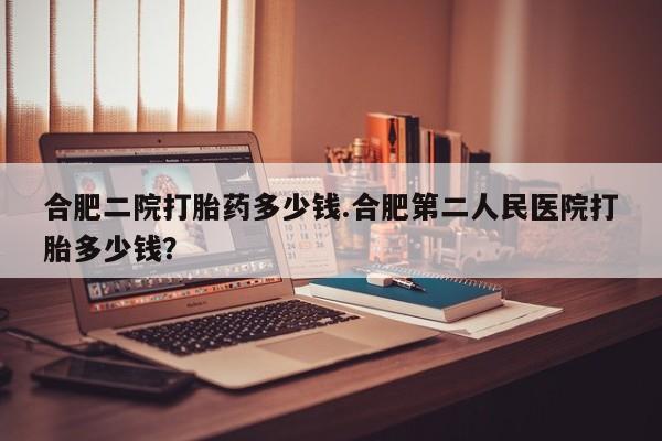 怀孕大月份能不能用米非司酮合肥二院打胎药多少钱.合肥第二人民医院打胎多少钱？