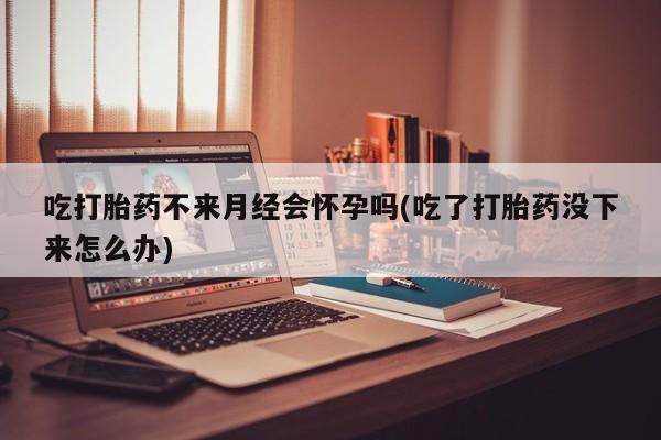 怀孕大月份能不能用米非司酮吃打胎药不来月经会怀孕吗(吃了打胎药没下来怎么办)