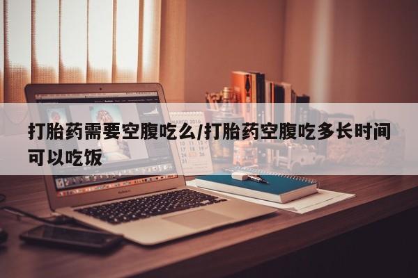 怀孕大月份能不能用米非司酮打胎药需要空腹吃么/打胎药空腹吃多长时间可以吃饭