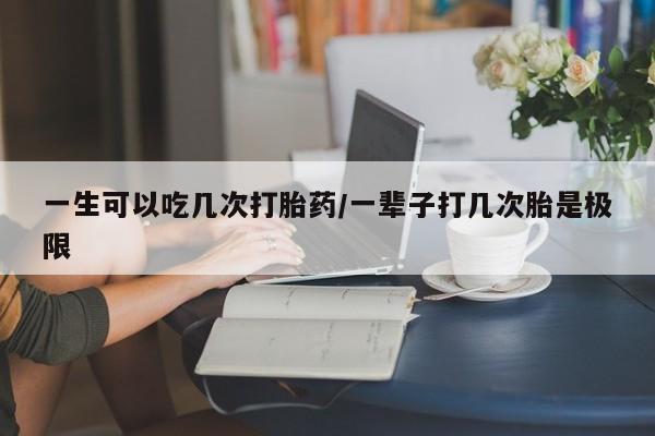 怀孕大月份能不能用米非司酮一生可以吃几次打胎药/一辈子打几次胎是极限