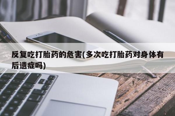 怀孕大月份能不能用米非司酮反复吃打胎药的危害(多次吃打胎药对身体有后遗症吗)