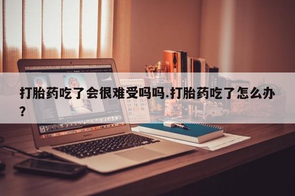 怀孕大月份能不能用米非司酮打胎药吃了会很难受吗吗.打胎药吃了怎么办？