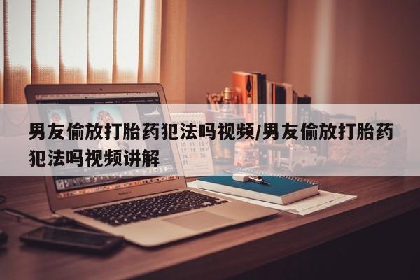 怀孕大月份能不能用米非司酮男友偷放打胎药犯法吗视频/男友偷放打胎药犯法吗视频讲解