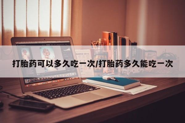 怀孕大月份能不能用米非司酮打胎药可以多久吃一次/打胎药多久能吃一次