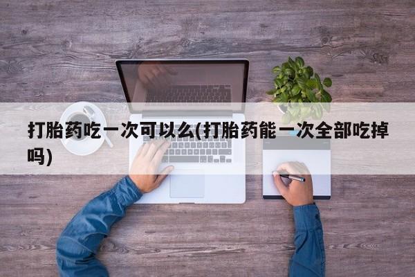 怀孕大月份能不能用米非司酮打胎药吃一次可以么(打胎药能一次全部吃掉吗)