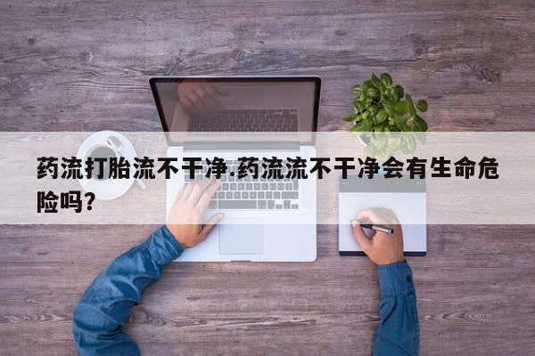 怀孕大月份能不能用米非司酮药流打胎流不干净.药流流不干净会有生命危险吗？