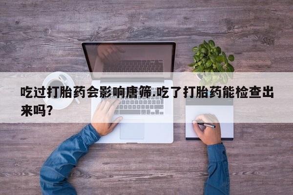怀孕大月份能不能用米非司酮吃过打胎药会影响唐筛.吃了打胎药能检查出来吗？
