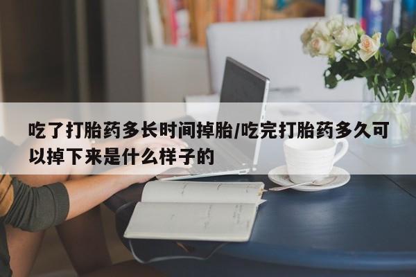 怀孕大月份能不能用米非司酮吃了打胎药多长时间掉胎/吃完打胎药多久可以掉下来是什么样子的