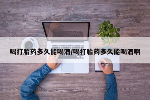 怀孕大月份能不能用米非司酮喝打胎药多久能喝酒/喝打胎药多久能喝酒啊