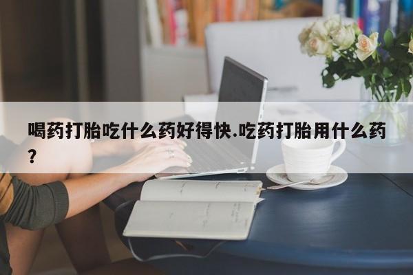怀孕大月份能不能用米非司酮喝药打胎吃什么药好得快.吃药打胎用什么药？