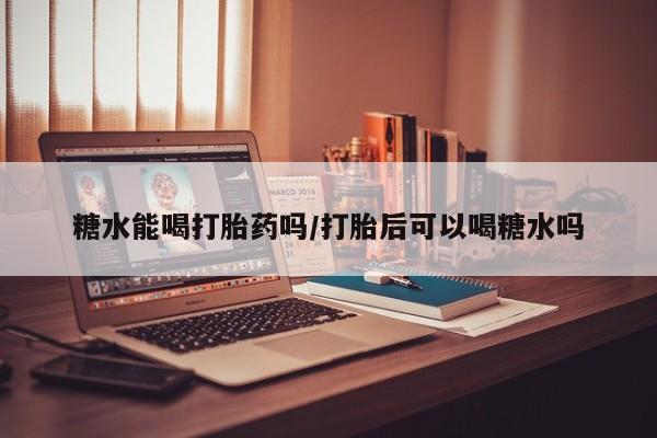 怀孕大月份能不能用米非司酮糖水能喝打胎药吗/打胎后可以喝糖水吗