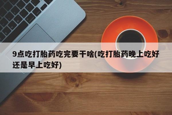 怀孕大月份能不能用米非司酮9点吃打胎药吃完要干啥(吃打胎药晚上吃好还是早上吃好)